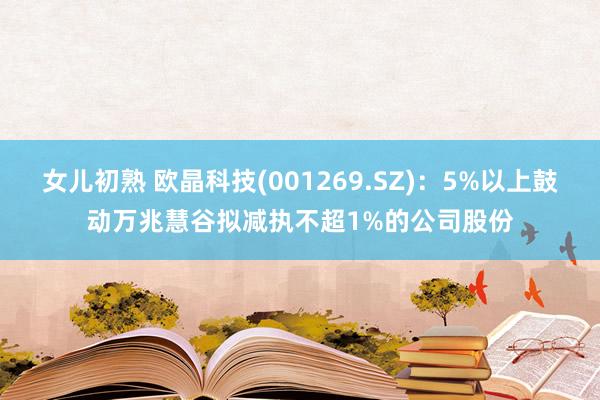 女儿初熟 欧晶科技(001269.SZ)：5%以上鼓动万兆慧谷拟减执不超1%的公司股份