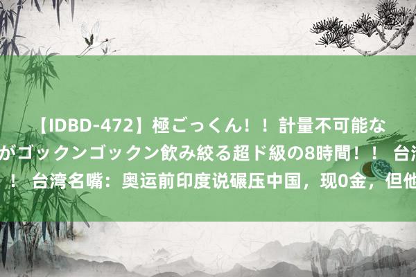 【IDBD-472】極ごっくん！！計量不可能な爆量ザーメンをS級女優がゴックンゴックン飲み絞る超ド級の8時間！！ 台湾名嘴：奥运前印度说碾压中国，现0金，但他们另少许赢过中国