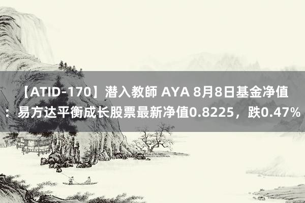 【ATID-170】潜入教師 AYA 8月8日基金净值：易方达平衡成长股票最新净值0.8225，跌0.47%