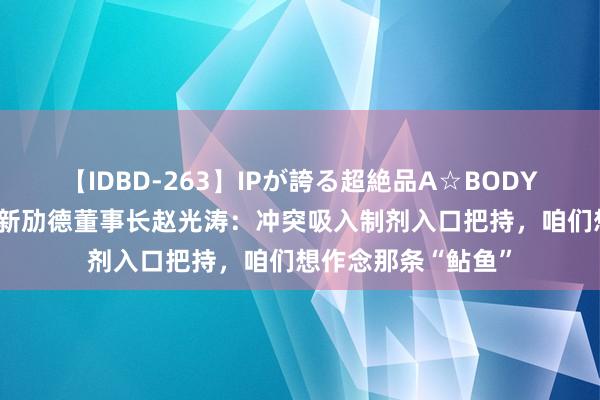 【IDBD-263】IPが誇る超絶品A☆BODYスペシャル8時間 新劢德董事长赵光涛：冲突吸入制剂入口把持，咱们想作念那条“鲇鱼”