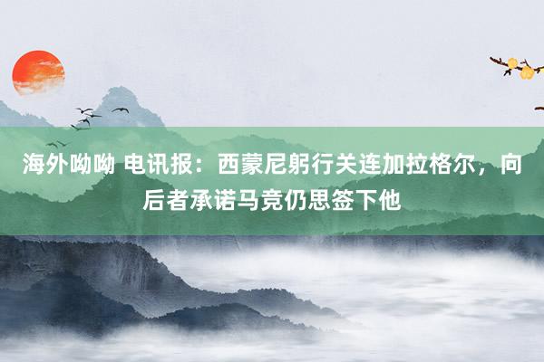 海外呦呦 电讯报：西蒙尼躬行关连加拉格尔，向后者承诺马竞仍思签下他