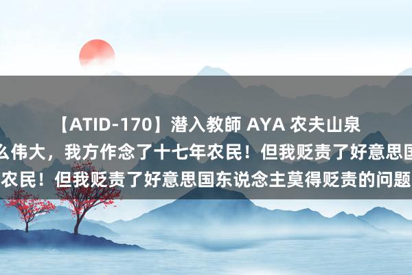 【ATID-170】潜入教師 AYA 农夫山泉钟睒睒：我莫得马斯克那么伟大，我方作念了十七年农民！但我贬责了好意思国东说念主莫得贬责的问题