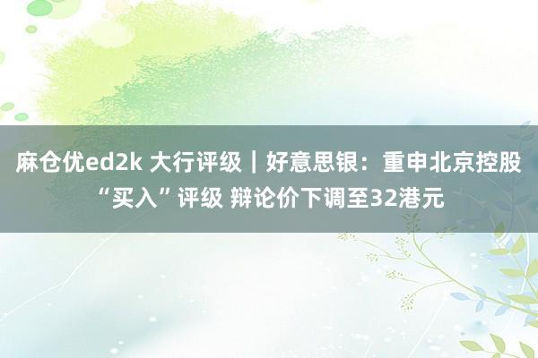 麻仓优ed2k 大行评级｜好意思银：重申北京控股“买入”评级 辩论价下调至32港元