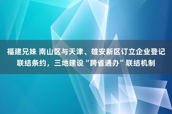 福建兄妹 南山区与天津、雄安新区订立企业登记联结条约，三地建设“跨省通办”联结机制