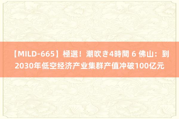 【MILD-665】極選！潮吹き4時間 6 佛山：到2030年低空经济产业集群产值冲破100亿元