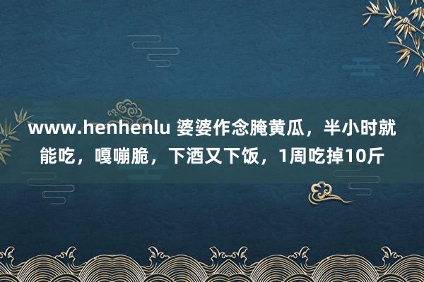 www.henhenlu 婆婆作念腌黄瓜，半小时就能吃，嘎嘣脆，下酒又下饭，1周吃掉10斤