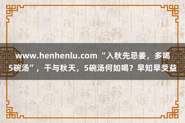 www.henhenlu.com “入秋先忌姜，多喝5碗汤”，干与秋天，5碗汤何如喝？早知早受益