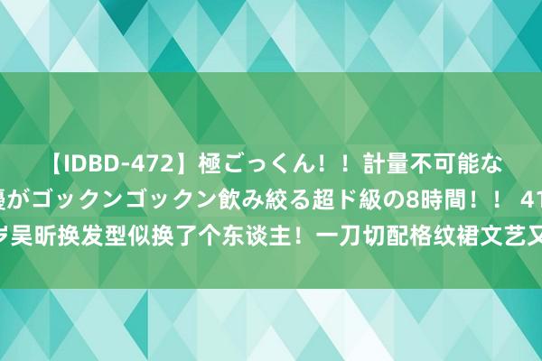 【IDBD-472】極ごっくん！！計量不可能な爆量ザーメンをS級女優がゴックンゴックン飲み絞る超ド級の8時間！！ 41岁吴昕换发型似换了个东谈主！一刀切配格纹裙文艺又减龄，好意思到认不出了！