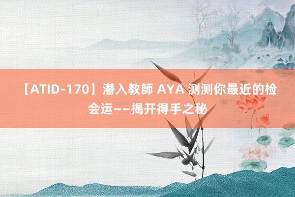 【ATID-170】潜入教師 AYA 测测你最近的检会运——揭开得手之秘