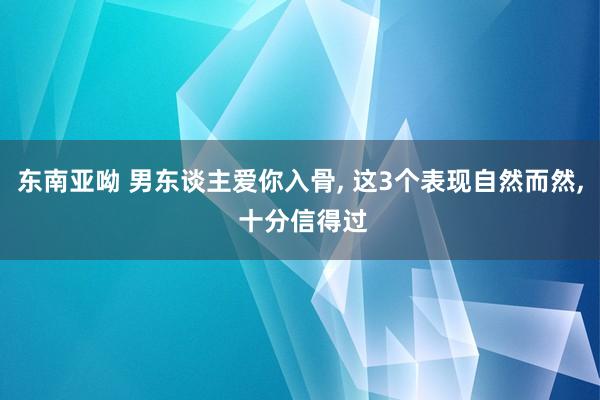 东南亚呦 男东谈主爱你入骨， 这3个表现自然而然， 十分信得过