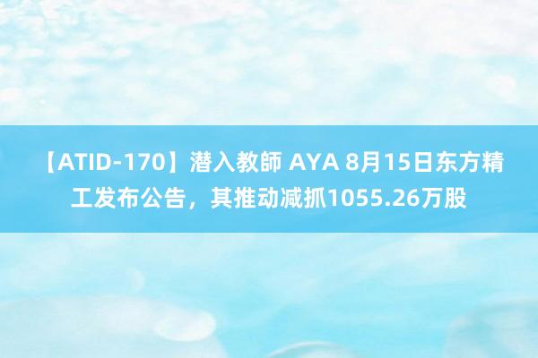 【ATID-170】潜入教師 AYA 8月15日东方精工发布公告，其推动减抓1055.26万股