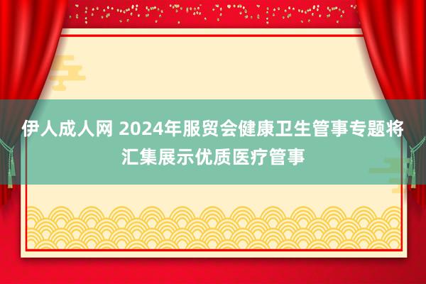 伊人成人网 2024年服贸会健康卫生管事专题将汇集展示优质医疗管事