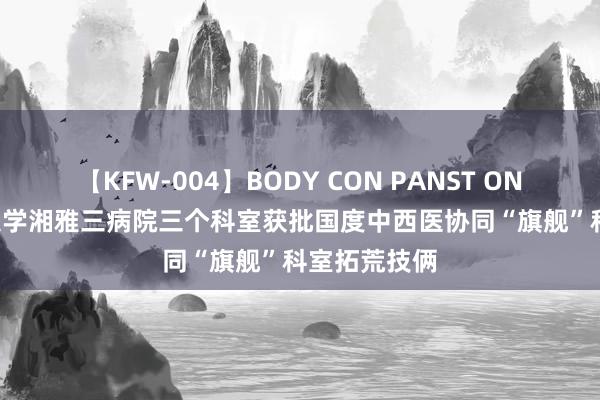 【KFW-004】BODY CON PANST ONANIE 中南大学湘雅三病院三个科室获批国度中西医协同“旗舰”科室拓荒技俩