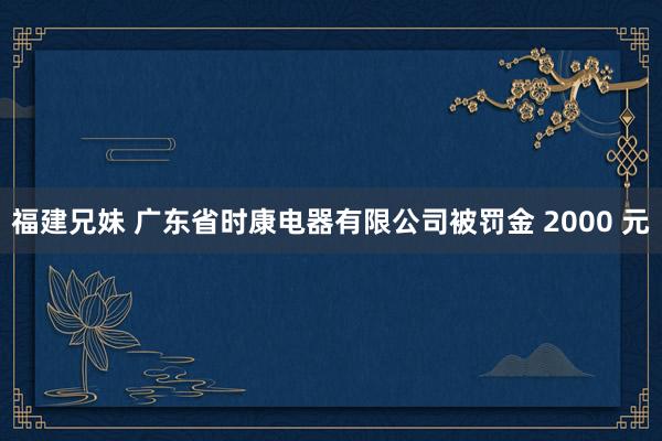 福建兄妹 广东省时康电器有限公司被罚金 2000 元