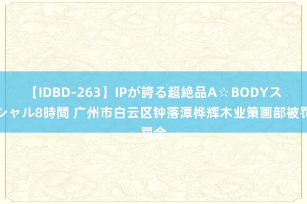 【IDBD-263】IPが誇る超絶品A☆BODYスペシャル8時間 广州市白云区钟落潭桦辉木业策画部被罚金