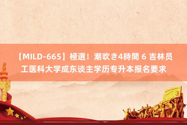 【MILD-665】極選！潮吹き4時間 6 吉林员工医科大学成东谈主学历专升本报名要求