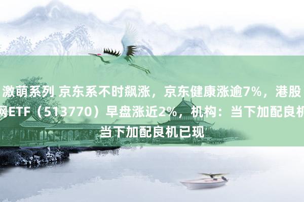 激萌系列 京东系不时飙涨，京东健康涨逾7%，港股互联网ETF（513770）早盘涨近2%，机构：当下加配良机已现