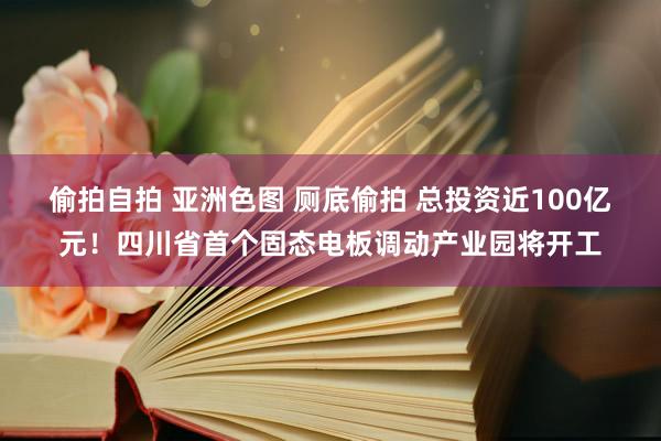 偷拍自拍 亚洲色图 厕底偷拍 总投资近100亿元！四川省首个固态电板调动产业园将开工