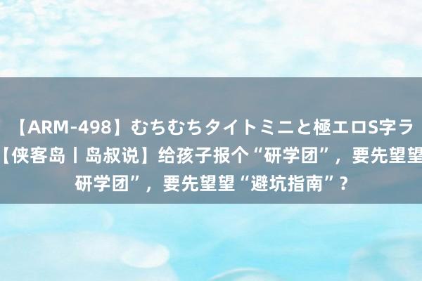 【ARM-498】むちむちタイトミニと極エロS字ライン 2 AIKA 【侠客岛丨岛叔说】给孩子报个“研学团”，要先望望“避坑指南”？