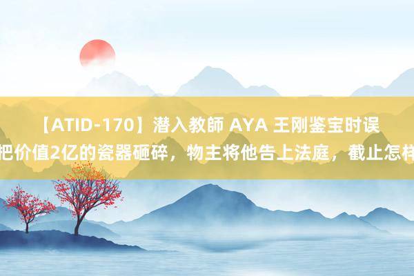 【ATID-170】潜入教師 AYA 王刚鉴宝时误把价值2亿的瓷器砸碎，物主将他告上法庭，截止怎样