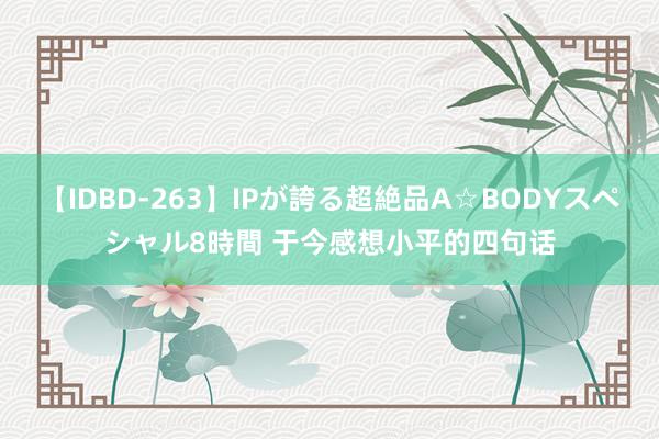 【IDBD-263】IPが誇る超絶品A☆BODYスペシャル8時間 于今感想小平的四句话