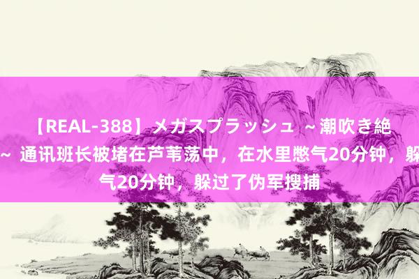 【REAL-388】メガスプラッシュ ～潮吹き絶頂スペシャル～ 通讯班长被堵在芦苇荡中，在水里憋气20分钟，躲过了伪军搜捕