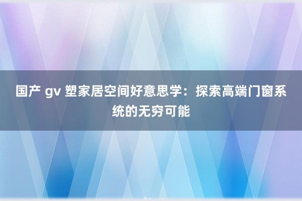 国产 gv 塑家居空间好意思学：探索高端门窗系统的无穷可能