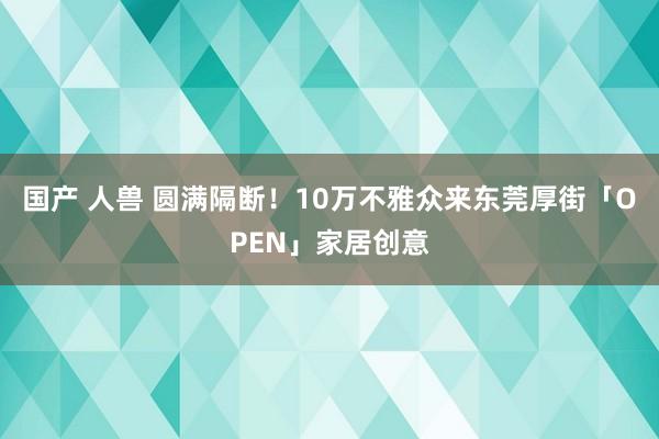 国产 人兽 圆满隔断！10万不雅众来东莞厚街「OPEN」家居创意