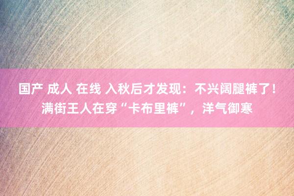 国产 成人 在线 入秋后才发现：不兴阔腿裤了！满街王人在穿“卡布里裤”，洋气御寒