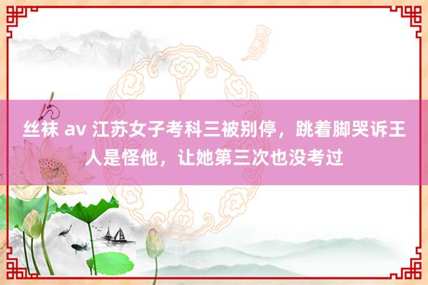 丝袜 av 江苏女子考科三被别停，跳着脚哭诉王人是怪他，让她第三次也没考过