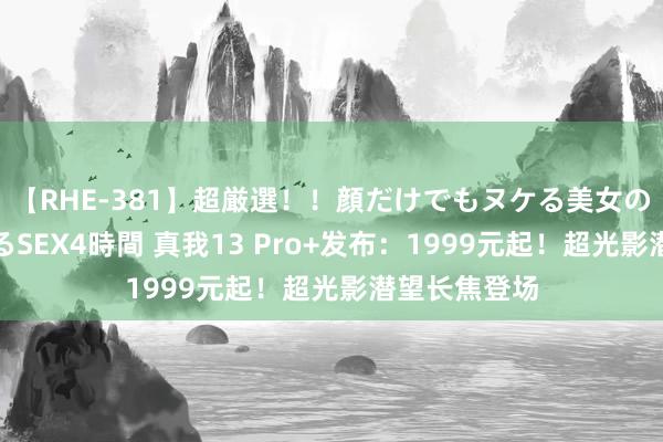 【RHE-381】超厳選！！顔だけでもヌケる美女の巨乳が揺れるSEX4時間 真我13 Pro+发布：1999元起！超光影潜望长焦登场