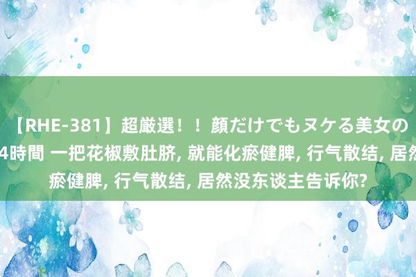 【RHE-381】超厳選！！顔だけでもヌケる美女の巨乳が揺れるSEX4時間 一把花椒敷肚脐， 就能化瘀健脾， 行气散结， 居然没东谈主告诉你?