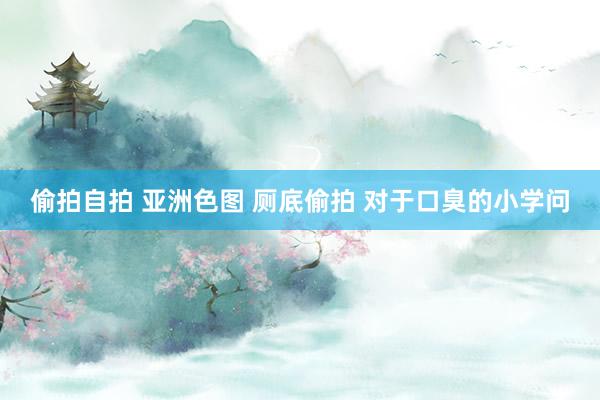 偷拍自拍 亚洲色图 厕底偷拍 对于口臭的小学问