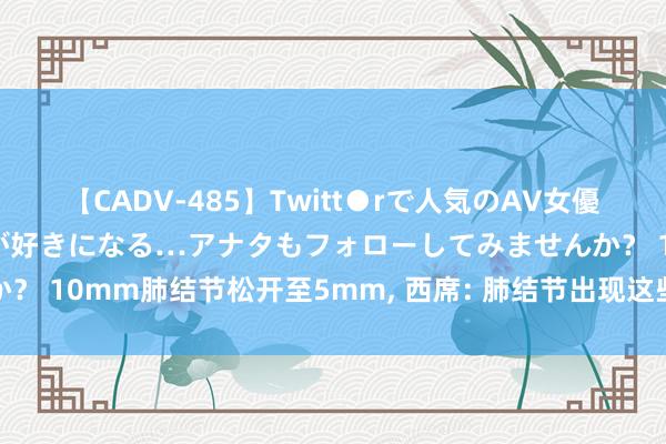 【CADV-485】Twitt●rで人気のAV女優 SNSでますますAV女優が好きになる…アナタもフォローしてみませんか？ 10mm肺结节松开至5mm， 西席: 肺结节出现这些情况亦然好转的信号