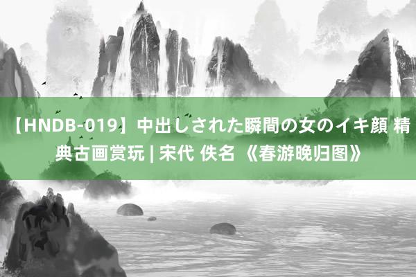 【HNDB-019】中出しされた瞬間の女のイキ顔 精典古画赏玩 | 宋代 佚名 《春游晚归图》