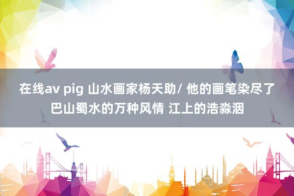 在线av pig 山水画家杨天助/ 他的画笔染尽了巴山蜀水的万种风情 江上的浩淼洇