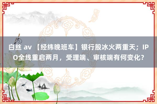 白丝 av 【经纬晚班车】银行股冰火两重天；IPO全线重启两月，受理端、审核端有何变化？