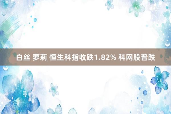 白丝 萝莉 恒生科指收跌1.82% 科网股普跌