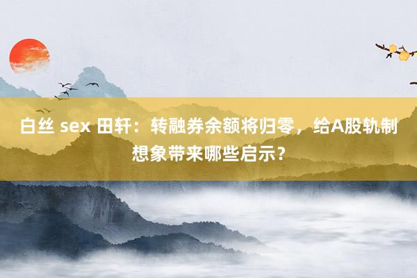 白丝 sex 田轩：转融券余额将归零，给A股轨制想象带来哪些启示？