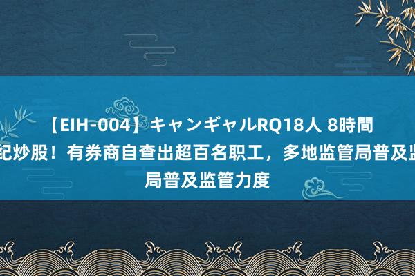 【EIH-004】キャンギャルRQ18人 8時間 严查违纪炒股！有券商自查出超百名职工，多地监管局普及监管力度