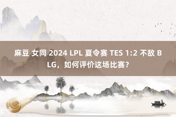 麻豆 女同 2024 LPL 夏令赛 TES 1:2 不敌 BLG，如何评价这场比赛？