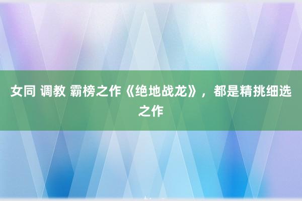 女同 调教 霸榜之作《绝地战龙》，都是精挑细选之作