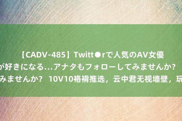 【CADV-485】Twitt●rで人気のAV女優 SNSでますますAV女優が好きになる…アナタもフォローしてみませんか？ 10V10袼褙推选，云中君无视墙壁，玩法欣慰目田