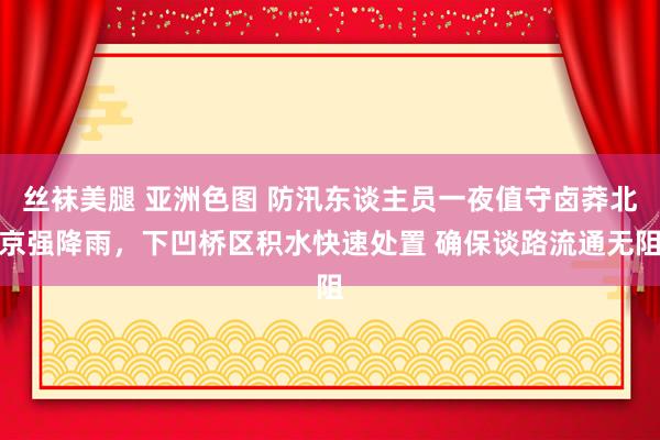 丝袜美腿 亚洲色图 防汛东谈主员一夜值守卤莽北京强降雨，下凹桥区积水快速处置 确保谈路流通无阻