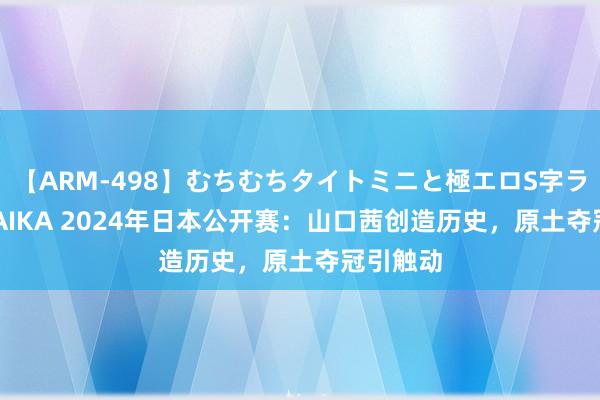 【ARM-498】むちむちタイトミニと極エロS字ライン 2 AIKA 2024年日本公开赛：山口茜创造历史，原土夺冠引触动