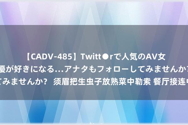 【CADV-485】Twitt●rで人気のAV女優 SNSでますますAV女優が好きになる…アナタもフォローしてみませんか？ 须眉把生虫子放熟菜中勒索 餐厅接连中招，索赔千元