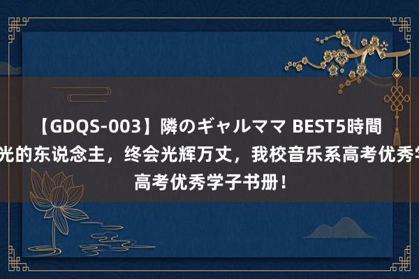 【GDQS-003】隣のギャルママ BEST5時間 Vol.2 追光的东说念主，终会光辉万丈，我校音乐系高考优秀学子书册！