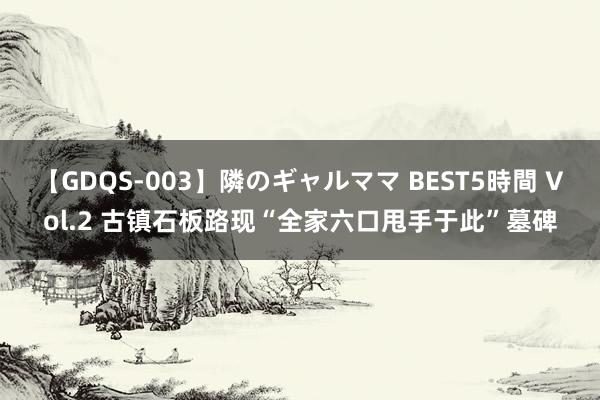 【GDQS-003】隣のギャルママ BEST5時間 Vol.2 古镇石板路现“全家六口甩手于此”墓碑