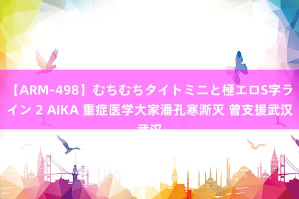 【ARM-498】むちむちタイトミニと極エロS字ライン 2 AIKA 重症医学大家潘孔寒澌灭 曾支援武汉