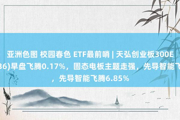 亚洲色图 校园春色 ETF最前哨 | 天弘创业板300ETF(159836)早盘飞腾0.17%，固态电板主题走强，先导智能飞腾6.85%